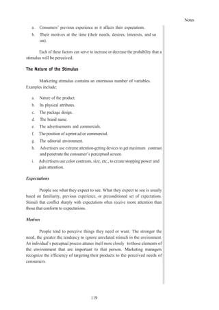 Notes
119
a. Consumers’ previous experience as it affects their expectations.
b. Their motives at the time (their needs, desires, interests, and so
on).
Each of these factors can serve to increase or decrease the probability that a
stimulus will be perceived.
The Nature of the Stimulus
Marketing stimulus contains an enormous number of variables.
Examples include:
a. Nature of the product.
b. Its physical attributes.
c. The package design.
d. The brand name.
e. The advertisements and commercials.
f. The position of a print ad or commercial.
g. The editorial environment.
h. Advertisers use extreme attention-getting devices to get maximum contrast
and penetrate the consumer’s perceptual screen.
i. Advertisers use color contrasts, size, etc., to create stopping power and
gain attention.
Expectations
People see what they expect to see. What they expect to see is usually
based on familiarity, previous experience, or preconditioned set of expectations.
Stimuli that conflict sharply with expectations often receive more attention than
those that conform to expectations.
Motives
People tend to perceive things they need or want. The stronger the
need, the greater the tendency to ignore unrelated stimuli in the environment.
An individual’s perceptual process attunes itself more closely to those elements of
the environment that are important to that person. Marketing managers
recognize the efficiency of targeting their products to the perceived needs of
consumers.
 