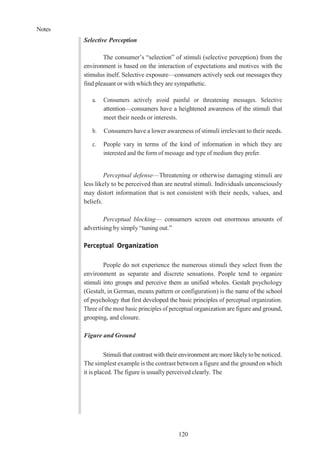 Notes
120
Selective Perception
The consumer’s “selection” of stimuli (selective perception) from the
environment is based on the interaction of expectations and motives with the
stimulus itself. Selective exposure—consumers actively seek out messages they
find pleasant or with which they are sympathetic.
a. Consumers actively avoid painful or threatening messages. Selective
attention—consumers have a heightened awareness of the stimuli that
meet their needs or interests.
b. Consumers have a lower awareness of stimuli irrelevant to their needs.
c. People vary in terms of the kind of information in which they are
interested and the form of message and type of medium they prefer.
Perceptual defense—Threatening or otherwise damaging stimuli are
less likely to be perceived than are neutral stimuli. Individuals unconsciously
may distort information that is not consistent with their needs, values, and
beliefs.
Perceptual blocking— consumers screen out enormous amounts of
advertising by simply “tuning out.”
Perceptual Organization
People do not experience the numerous stimuli they select from the
environment as separate and discrete sensations. People tend to organize
stimuli into groups and perceive them as unified wholes. Gestalt psychology
(Gestalt, in German, means pattern or configuration) is the name of the school
of psychology that first developed the basic principles of perceptual organization.
Three of the most basic principles of perceptual organization are figure and ground,
grouping, and closure.
Figure and Ground
Stimuli that contrast with their environment are more likelytobe noticed.
The simplest example is the contrast between a figure and the ground on which
it is placed. The figure is usually perceived clearly. The
 