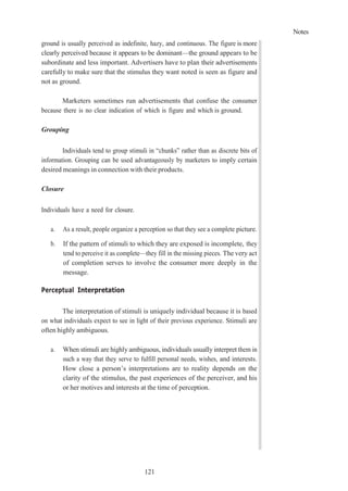 Notes
121
ground is usually perceived as indefinite, hazy, and continuous. The figure is more
clearly perceived because it appears to be dominant—the ground appears to be
subordinate and less important. Advertisers have to plan their advertisements
carefully to make sure that the stimulus they want noted is seen as figure and
not as ground.
Marketers sometimes run advertisements that confuse the consumer
because there is no clear indication of which is figure and which is ground.
Grouping
Individuals tend to group stimuli in “chunks” rather than as discrete bits of
information. Grouping can be used advantageously by marketers to imply certain
desired meanings in connection with their products.
Closure
Individuals have a need for closure.
a. As a result, people organize a perception so that they see a complete picture.
b. If the pattern of stimuli to which they are exposed is incomplete, they
tend to perceive it as complete—they fill in the missing pieces. The very act
of completion serves to involve the consumer more deeply in the
message.
Perceptual Interpretation
The interpretation of stimuli is uniquely individual because it is based
on what individuals expect to see in light of their previous experience. Stimuli are
often highly ambiguous.
a. When stimuli are highly ambiguous, individuals usually interpret them in
such a way that they serve to fulfill personal needs, wishes, and interests.
How close a person’s interpretations are to reality depends on the
clarity of the stimulus, the past experiences of the perceiver, and his
or her motives and interests at the time of perception.
 