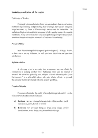 Notes
123
Marketing Application of Perception
Positioning of Services
Compared with manufacturing firms, service marketers face several unique
problems in positioning and promoting their offerings. Services are intangible;
image becomes a key factor in differentiating a service from its competition. The
marketing objective is to enable the consumer to link a specific image with a specific
brand name. Many service marketers have developed strategies to provide customers
with visual images and tangible reminders of their service offerings.
Perceived Price
How a consumer perceives a price (perceived price)—as high, as low,
as fair—has a strong influence on both purchase intentions and purchase
satisfaction.
Reference Prices
A reference price is any price that a consumer uses as a basis for
comparison in judging another price. Reference prices can be external or
internal. An advertiser generally uses a higher external reference price (“sold
elsewhere at...”) in an ad in which a lower sales price is being offered, to persuade
the consumer that the product advertised is a really good buy.
Perceived Quality
Consumers often judge the quality of a product (perceived quality) on the
basis of a variety of informational cues.
a) Intrinsic cues are physical characteristics of the product itself,
such as size, color, flavor, or aroma.
b) Extrinsic cues are such things as price, store image, service
environment, brand image, and promotional message.
 