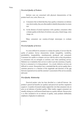 Notes
124
Perceived Quality of Products
Intrinsic cues are concerned with physical characteristics of the
product itself, size, color, flavor, etc.
a) Consumers like to think that they base quality evaluations on intrinsic
cues,butinreality, theyareoftenunabletoidentifythat product in a taste
test.
b) In the absence of actual experience with a product, consumers often
evaluate quality on the basis of extrinsic cues, price, brand image, store
image, etc.
Many consumers use country-of-origin stereotypes to evaluate
products.
Perceived Quality of Services
It is more difficult for consumers to evaluate the quality of services than the
quality of products. Service characteristics include—intangibility, variability,
perishability, inseparability, simultaneously produced, and consumed.
Consumers are unable to compare services side-by-side as they do products,
so consumers rely on surrogate or extrinsic cues when purchasing services.
Marketers try to standardize their services in order to provide consistency of quality.
Service is consumed as it is being produced. As a result, defective services are
difficult to correct. Researchers have concluded that the service quality that a
customer perceives is a function of the magnitude and direction of the gap
between expected service and the customer’s assessment of the service actually
delivered.
Price/Quality Relationship
Perceived product value has been described as a trade-off between the
product’s perceived benefits (or quality) and perceived sacrifice required to
acquire it. A number of research studies support the view that consumers rely on
price as an indicator of product quality. Other studies suggest consumers are
actually relying on a well-known brand name as a quality indicator. Because price
is so often considered to be an indicator of quality, some products deliberately
emphasize a high price to underscore
 