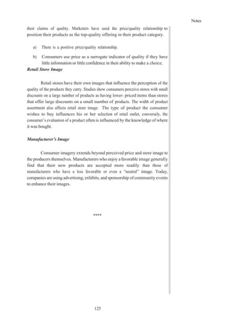 Notes
125
their claims of quality. Marketers have used the price/quality relationship to
position their products as the top-quality offering in their product category.
a) There is a positive price/quality relationship.
b) Consumers use price as a surrogate indicator of quality if they have
little information or little confidence in their ability to make a choice.
Retail Store Image
Retail stores have their own images that influence the perception of the
quality of the products they carry. Studies show consumers perceive stores with small
discounts on a large number of products as having lower- priced items than stores
that offer large discounts on a small number of products. The width of product
assortment also affects retail store image. The type of product the consumer
wishes to buy influences his or her selection of retail outlet, conversely, the
consumer’s evaluation of a product often is influenced by the knowledge of where
it was bought.
Manufacturer’s Image
Consumer imagery extends beyond perceived price and store image to
the producers themselves. Manufacturers who enjoy a favorable image generally
find that their new products are accepted more readily than those of
manufacturers who have a less favorable or even a “neutral” image. Today,
companies are using advertising, exhibits, and sponsorship of community events
to enhance their images.
****
 