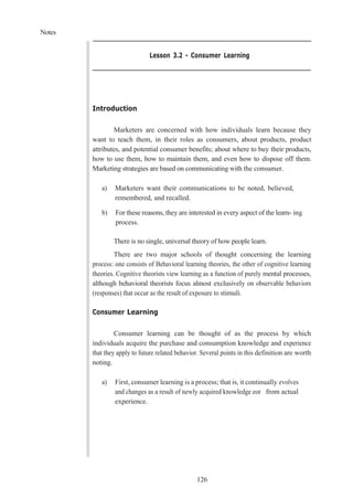 Notes
126
Lesson 3.2 - Consumer Learning
Introduction
Marketers are concerned with how individuals learn because they
want to teach them, in their roles as consumers, about products, product
attributes, and potential consumer benefits; about where to buy their products,
how to use them, how to maintain them, and even how to dispose off them.
Marketing strategies are based on communicating with the consumer.
a) Marketers want their communications to be noted, believed,
remembered, and recalled.
b) For these reasons, they are interested in every aspect of the learn- ing
process.
There is no single, universal theory of how people learn.
There are two major schools of thought concerning the learning
process: one consists of Behavioral learning theories, the other of cognitive learning
theories. Cognitive theorists view learning as a function of purely mental processes,
although behavioral theorists focus almost exclusively on observable behaviors
(responses) that occur as the result of exposure to stimuli.
Consumer Learning
Consumer learning can be thought of as the process by which
individuals acquire the purchase and consumption knowledge and experience
that they apply to future related behavior. Several points in this definition are worth
noting.
a) First, consumer learning is a process; that is, it continually evolves
and changes as a result of newly acquired knowledge eor from actual
experience.
 