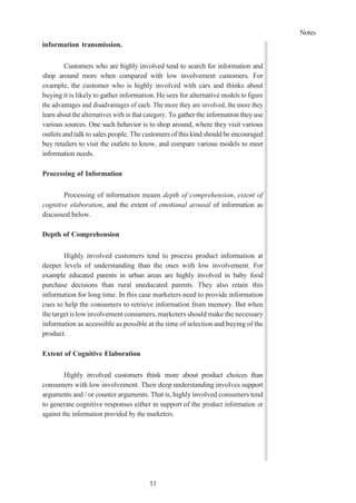 Notes
11
information transmission.
Customers who are highly involved tend to search for information and
shop around more when compared with low involvement customers. For
example, the customer who is highly involved with cars and thinks about
buying it is likely to gather information. He sees for alternative models to figure
the advantages and disadvantages of each. The more they are involved, the more they
learn about the alternatives with in that category. To gather the information they use
various sources. One such behavior is to shop around, where they visit various
outlets and talk to sales people. The customers of this kind should be encouraged
buy retailers to visit the outlets to know, and compare various models to meet
information needs.
Processing of Information
Processing of information means depth of comprehension, extent of
cognitive elaboration, and the extent of emotional arousal of information as
discussed below.
Depth of Comprehension
Highly involved customers tend to process product information at
deeper levels of understanding than the ones with low involvement. For
example educated parents in urban areas are highly involved in baby food
purchase decisions than rural uneducated parents. They also retain this
information for long time. In this case marketers need to provide information
cues to help the consumers to retrieve information from memory. But when
thetarget is lowinvolvement consumers,marketers should make the necessary
information as accessible as possible at the time of selection and buying of the
product.
Extent of Cognitive Elaboration
Highly involved customers think more about product choices than
consumers with low involvement. Their deep understanding involves support
arguments and / or counter arguments. That is, highly involved consumers tend
to generate cognitive responses either in support of the product information or
against the information provided by the marketers.
 