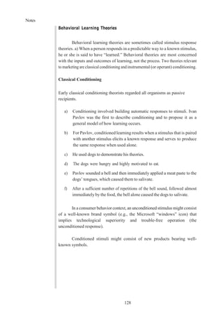 Notes
128
Behavioral Learning Theories
Behavioral learning theories are sometimes called stimulus response
theories. a) When a person responds in a predictable way to a known stimulus,
he or she is said to have “learned.” Behavioral theories are most concerned
with the inputs and outcomes of learning, not the process. Two theories relevant
to marketing are classical conditioning and instrumental (or operant) conditioning.
Classical Conditioning
Early classical conditioning theorists regarded all organisms as passive
recipients.
a) Conditioning involved building automatic responses to stimuli. Ivan
Pavlov was the first to describe conditioning and to propose it as a
general model of how learning occurs.
b) For Pavlov, conditioned learning results when a stimulus that is paired
with another stimulus elicits a known response and serves to produce
the same response when used alone.
c) He used dogs to demonstrate his theories.
d) The dogs were hungry and highly motivated to eat.
e) Pavlov sounded a bell and then immediately applied a meat paste to the
dogs’ tongues, which caused them to salivate.
f) After a sufficient number of repetitions of the bell sound, followed almost
immediately by the food, the bell alone caused the dogs to salivate.
In a consumer behavior context, an unconditioned stimulus might consist
of a well-known brand symbol (e.g., the Microsoft “windows” icon) that
implies technological superiority and trouble-free operation (the
unconditioned response).
Conditioned stimuli might consist of new products bearing well-
known symbols.
 
