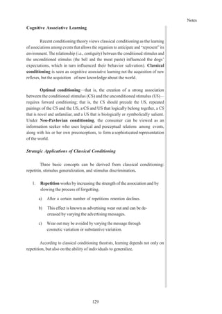 Notes
129
Cognitive Associative Learning
Recent conditioning theory views classical conditioning as the learning
of associations among events that allows the organism to anticipate and “represent” its
environment. The relationship (i.e., contiguity) between the conditioned stimulus and
the unconditioned stimulus (the bell and the meat paste) influenced the dogs’
expectations, which in turn influenced their behavior salivation). Classical
conditioning is seen as cognitive associative learning not the acquisition of new
reflexes, but the acquisition of new knowledge about the world.
Optimal conditioning—that is, the creation of a strong association
between the conditioned stimulus (CS) and the unconditioned stimulus (US)—
requires forward conditioning; that is, the CS should precede the US, repeated
pairings of the CS and the US, a CS and US that logically belong together, a CS
that is novel and unfamiliar, and a US that is biologically or symbolically salient.
Under Neo-Pavlovian conditioning, the consumer can be viewed as an
information seeker who uses logical and perceptual relations among events,
along with his or her own preconceptions, to form a sophisticated representation
of the world.
Strategic Applications of Classical Conditioning
Three basic concepts can be derived from classical conditioning:
repetitin, stimulus generalization, and stimulus discrimination.
1. Repetition works by increasing the strength of the association and by
slowing the process of forgetting.
a) After a certain number of repetitions retention declines.
b) This effect is known as advertising wear out and can be de-
creased by varying the advertising messages.
c) Wear out may be avoided by varying the message through
cosmetic variation or substantive variation.
According to classical conditioning theorists, learning depends not only on
repetition, but also on the ability of individuals to generalize.
 
