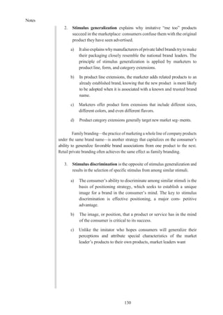 Notes
130
2. Stimulus generalization explains why imitative “me too” products
succeed in the marketplace: consumers confuse them with the original
product they have seen advertised.
a) It alsoexplainswhymanufacturersofprivatelabelbrandstrytomake
their packaging closely resemble the national brand leaders. The
principle of stimulus generalization is applied by marketers to
product line, form, and category extensions.
b) In product line extensions, the marketer adds related products to an
already established brand, knowing that the new product is more likely
to be adopted when it is associated with a known and trusted brand
name.
c) Marketers offer product form extensions that include different sizes,
different colors, and even different flavors.
d) Product category extensions generally target new market seg- ments.
Family branding—the practice of marketing a whole line of company products
under the same brand name—is another strategy that capitalizes on the consumer’s
ability to generalize favorable brand associations from one product to the next.
Retail private branding often achieves the same effect as family branding.
3. Stimulus discrimination is the opposite of stimulus generalization and
results in the selection of specific stimulus from among similar stimuli.
a) The consumer’s ability to discriminate among similar stimuli is the
basis of positioning strategy, which seeks to establish a unique
image for a brand in the consumer’s mind. The key to stimulus
discrimination is effective positioning, a major com- petitive
advantage.
b) The image, or position, that a product or service has in the mind
of the consumer is critical to its success.
c) Unlike the imitator who hopes consumers will generalize their
perceptions and attribute special characteristics of the market
leader’s products to their own products, market leaders want
 