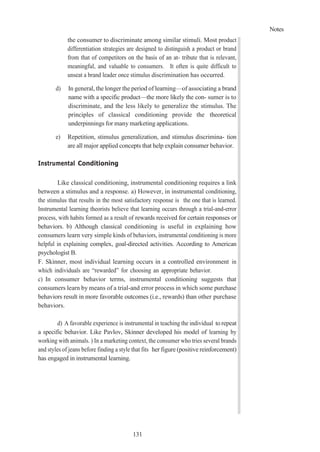 Notes
131
the consumer to discriminate among similar stimuli. Most product
differentiation strategies are designed to distinguish a product or brand
from that of competitors on the basis of an at- tribute that is relevant,
meaningful, and valuable to consumers. It often is quite difficult to
unseat a brand leader once stimulus discrimination has occurred.
d) In general, the longer the period of learning—of associating a brand
name with a specific product—the more likely the con- sumer is to
discriminate, and the less likely to generalize the stimulus. The
principles of classical conditioning provide the theoretical
underpinnings for many marketing applications.
e) Repetition, stimulus generalization, and stimulus discrimina- tion
are all major applied concepts that help explain consumer behavior.
Instrumental Conditioning
Like classical conditioning, instrumental conditioning requires a link
between a stimulus and a response. a) However, in instrumental conditioning,
the stimulus that results in the most satisfactory response is the one that is learned.
Instrumental learning theorists believe that learning occurs through a trial-and-error
process, with habits formed as a result of rewards received for certain responses or
behaviors. b) Although classical conditioning is useful in explaining how
consumers learn very simple kinds of behaviors, instrumental conditioning is more
helpful in explaining complex, goal-directed activities. According to American
psychologist B.
F. Skinner, most individual learning occurs in a controlled environment in
which individuals are “rewarded” for choosing an appropriate behavior.
c) In consumer behavior terms, instrumental conditioning suggests that
consumers learn by means of a trial-and error process in which some purchase
behaviors result in more favorable outcomes (i.e., rewards) than other purchase
behaviors.
d) A favorable experience is instrumental in teaching the individual torepeat
a specific behavior. Like Pavlov, Skinner developed his model of learning by
working with animals. ) In a marketing context, the consumer who tries several brands
and styles of jeans before finding a style that fits her figure (positive reinforcement)
has engaged in instrumental learning.
 