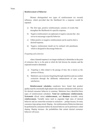 Notes
132
Reinforcement of Behavior
Skinner distinguished two types of reinforcement (or reward)
influence, which provided that the likelihood for a response would be
repeated.
a) The first type, positive reinforcement, consists of events that
strengthen the likelihood of a specific response.
b) Negative reinforcement is an unpleasant or negative outcome that also
serves to encourage a specific behavior.
c) Either positive or negative reinforcement can be used to elicit a
desired response.
d) Negative reinforcement should not be confused with punishment,
which is designed to discourage behavior.
Forgetting and extinction
when a learned response is no longer reinforced, it diminishes to the point
of extinction; that is, to the point at which the link between the stimulus and the
expected reward is eliminated.
a) Forgetting is often related to the passage of time; this is known as the
process of decay.
b) Marketers can overcome forgetting through repetition and can combat
extinction through the deliberate enhancement of con- sumer
satisfaction.
Reinforcement schedules—marketers have found that product
qualitymust be consistently high and provide customer satisfaction with each use
for desired consumer behavior to continue. Marketers have identified three
types of reinforcement schedules: Total (or continuous) reinforcement,
Systematic (fixed ratio) reinforcement, and Random (variable ratio)
reinforcement. Variable ratios tend to engender high rates of desired
behavior and are somewhat resistant to extinction— perhaps because, for many
consumers, hope springs eternal. Shaping—the reinforcement ofbehaviors that must
be performed by consumers before the desired behavior can be performed is called
shaping. Shaping increases the probabilities that certain desired consumer
behavior will occur.
 