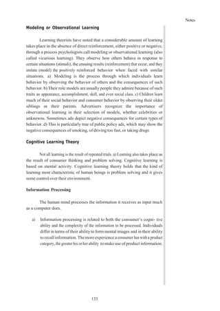 Notes
133
Modeling or Observational Learning
Learning theorists have noted that a considerable amount of learning
takes place in the absence of direct reinforcement, either positive or negative,
through a process psychologists call modeling or observational learning (also
called vicarious learning). They observe how others behave in response to
certain situations (stimuli), the ensuing results (reinforcement) that occur, and they
imitate (model) the positively reinforced behavior when faced with similar
situations. a) Modeling is the process through which individuals learn
behavior by observing the behavior of others and the consequences of such
behavior. b) Their role models are usually people they admire because of such
traits as appearance, accomplishment, skill, and even social class. c) Children learn
much of their social behavior and consumer behavior by observing their older
siblings or their parents. Advertisers recognize the importance of
observational learning in their selection of models, whether celebrities or
unknowns. Sometimes ads depict negative consequences for certain types of
behavior. d) This is particularly true of public policy ads, which may show the
negative consequences of smoking, of driving too fast, or taking drugs
Cognitive Learning Theory
Not all learning is the result of repeated trials. a) Learning also takes place as
the result of consumer thinking and problem solving. Cognitive learning is
based on mental activity. Cognitive learning theory holds that the kind of
learning most characteristic of human beings is problem solving and it gives
some control over their environment.
Information Processing
The human mind processes the information it receives as input much
as a computer does.
a) Information processing is related to both the consumer’s cogni- tive
ability and the complexity of the information to be processed. Individuals
differ in terms of their ability to form mental images and in their ability
to recall information. Themore experience a consumer has with a product
category, the greater his or her ability to make use of product information.
 