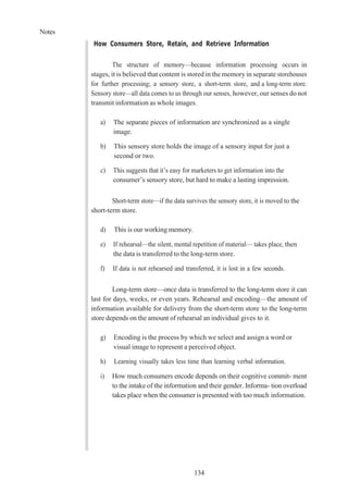 Notes
134
How Consumers Store, Retain, and Retrieve Information
The structure of memory—because information processing occurs in
stages, it is believed that content is stored in the memory in separate storehouses
for further processing; a sensory store, a short-term store, and a long-term store.
Sensory store—all data comes to us through our senses, however, our senses do not
transmit information as whole images.
a) The separate pieces of information are synchronized as a single
image.
b) This sensory store holds the image of a sensory input for just a
second or two.
c) This suggests that it’s easy for marketers to get information into the
consumer’s sensory store, but hard to make a lasting impression.
Short-term store—if the data survives the sensory store, it is moved to the
short-term store.
d) This is our working memory.
e) If rehearsal—the silent, mental repetition of material— takes place, then
the data is transferred to the long-term store.
f) If data is not rehearsed and transferred, it is lost in a few seconds.
Long-term store—once data is transferred to the long-term store it can
last for days, weeks, or even years. Rehearsal and encoding—the amount of
information available for delivery from the short-term store to the long-term
store depends on the amount of rehearsal an individual gives to it.
g) Encoding is the process by which we select and assign a word or
visual image to represent a perceived object.
h) Learning visually takes less time than learning verbal information.
i) How much consumers encode depends on their cognitive commit- ment
to the intake of the information and their gender. Informa- tion overload
takes place when the consumer is presented with too much information.
 