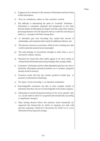 Notes
135
j) It appears to be a function of the amount of information and time frame
of that information.
k) There are contradictory studies on what constitutes overload.
l) The difficulty is determining the point of “overload.” Retention—
information is constantly organized and reorganized as new links
between chunks of information are forged. m) In fact, manyinfor- mation-
processing theorists view the long-term store as a network consisting of
nodes (i.e., concepts) with links among them.
n) As individuals gain more knowledge they expand their network of
relationships, and sometimes their search for additional informa- tion.
o) This process is known as activation, which involves relating new data
to old to make the material more meaningful.
p) The total package of associations brought to mind when a cue is
activated is called a schema.
q) Research has found that older adults appear to be more reliant on
schema-based information processing strategies than younger adults.
r) Consumers’ information search is often dependent upon how sim- ilar or
dissimilar (discrepant) presented products are to product categories
already stored in memory.
s) Consumers recode what they have already encoded to include larg- er
amounts of information (chunking).
s) The degree of prior knowledge is an important consideration.
t) Knowledgeable consumers can take in more complex chunks of
information than those who are less knowledgeable in the product category.
u) Information is stored in long-term memory in two ways: episodi- cally
(i.e., by the order in which it is acquired) and semantically (according
to significant concepts).
v) Many learning theorists believe that memories stored semantically are
organized into frameworks by which we integrate new data with
previous experience. Retrieval is the process by which we re- cover
information from long-term storage.
 