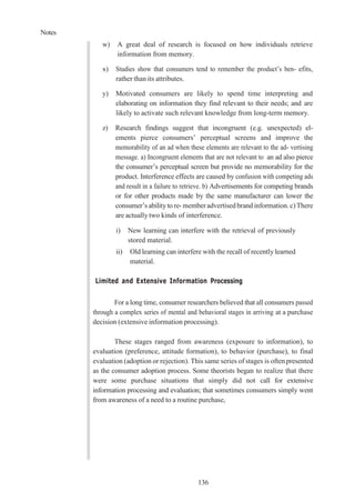 Notes
136
w) A great deal of research is focused on how individuals retrieve
information from memory.
x) Studies show that consumers tend to remember the product’s ben- efits,
rather than its attributes.
y) Motivated consumers are likely to spend time interpreting and
elaborating on information they find relevant to their needs; and are
likely to activate such relevant knowledge from long-term memory.
z) Research findings suggest that incongruent (e.g. unexpected) el-
ements pierce consumers’ perceptual screens and improve the
memorability of an ad when these elements are relevant to the ad- vertising
message. a) Incongruent elements that are not relevant to an ad also pierce
the consumer’s perceptual screen but provide no memorability for the
product. Interference effects are caused by confusion with competing ads
and result in a failure to retrieve. b) Advertisements for competing brands
or for other products made by the same manufacturer can lower the
consumer’s ability to re- memberadvertised brand information.c)There
are actually two kinds of interference.
i) New learning can interfere with the retrieval of previously
stored material.
ii) Old learning can interfere with the recall of recently learned
material.
Limited and Extensive Information Processing
For a long time, consumer researchers believed that all consumers passed
through a complex series of mental and behavioral stages in arriving at a purchase
decision (extensive information processing).
These stages ranged from awareness (exposure to information), to
evaluation (preference, attitude formation), to behavior (purchase), to final
evaluation (adoption or rejection). This same series of stages is oftenpresented
as the consumer adoption process. Some theorists began to realize that there
were some purchase situations that simply did not call for extensive
information processing and evaluation; that sometimes consumers simply went
from awareness of a need to a routine purchase,
 