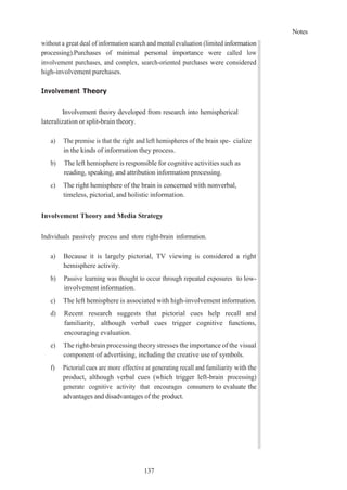 Notes
137
without a great deal of information search and mental evaluation (limited information
processing).Purchases of minimal personal importance were called low
involvement purchases, and complex, search-oriented purchases were considered
high-involvement purchases.
Involvement Theory
Involvement theory developed from research into hemispherical
lateralization or split-brain theory.
a) The premise is that the right and left hemispheres of the brain spe- cialize
in the kinds of information they process.
b) The left hemisphere is responsible for cognitive activities such as
reading, speaking, and attribution information processing.
c) The right hemisphere of the brain is concerned with nonverbal,
timeless, pictorial, and holistic information.
Involvement Theory and Media Strategy
Individuals passively process and store right-brain information.
a) Because it is largely pictorial, TV viewing is considered a right
hemisphere activity.
b) Passive learning was thought to occur through repeated exposures to low-
involvement information.
c) The left hemisphere is associated with high-involvement information.
d) Recent research suggests that pictorial cues help recall and
familiarity, although verbal cues trigger cognitive functions,
encouraging evaluation.
e) The right-brain processing theory stresses the importance of the visual
component of advertising, including the creative use of symbols.
f) Pictorial cues are more effective at generating recall and familiarity with the
product, although verbal cues (which trigger left-brain processing)
generate cognitive activity that encourages consumers to evaluate the
advantages and disadvantages of the product.
 