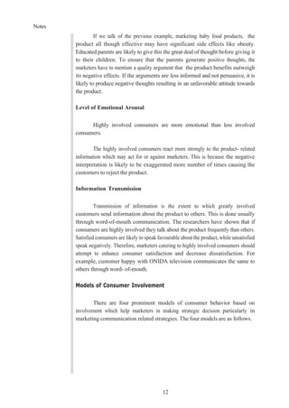 Notes
12
If we talk of the previous example, marketing baby food products, the
product all though effective may have significant side effects like obesity.
Educated parents are likely to give this the great deal of thought before giving it
to their children. To ensure that the parents generate positive thoughts, the
marketers have to mention a quality argument that the product benefits outweigh
its negative effects. If the arguments are less informed and not persuasive, it is
likely to produce negative thoughts resulting in an unfavorable attitude towards
the product.
Level of Emotional Arousal
Highly involved consumers are more emotional than less involved
consumers.
The highly involved consumers react more strongly to the product- related
information which may act for or against marketers. This is because the negative
interpretation is likely to be exaggerated more number of times causing the
customers to reject the product.
Information Transmission
Transmission of information is the extent to which greatly involved
customers send information about the product to others. This is done usually
through word-of-mouth communication. The researchers have shown that if
consumers are highly involved they talk about the product frequently than others.
Satisfied consumers are likely to speak favourable about the product, while unsatisfied
speak negatively. Therefore, marketers catering to highly involved consumers should
attempt to enhance consumer satisfaction and decrease dissatisfaction. For
example, customer happy with ONIDA television communicates the same to
others through word- of-mouth.
Models of Consumer Involvement
There are four prominent models of consumer behavior based on
involvement which help marketers in making strategic decision particularly in
marketing communication related strategies. The four models are as follows.
 