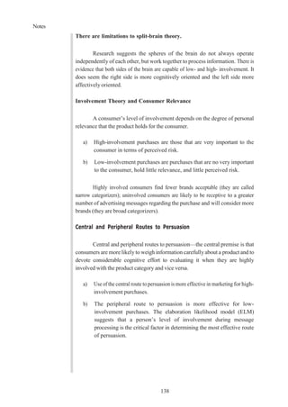 Notes
138
There are limitations to split-brain theory.
Research suggests the spheres of the brain do not always operate
independently of each other, but work together to process information. There is
evidence that both sides of the brain are capable of low- and high- involvement. It
does seem the right side is more cognitively oriented and the left side more
affectively oriented.
Involvement Theory and Consumer Relevance
A consumer’s level of involvement depends on the degree of personal
relevance that the product holds for the consumer.
a) High-involvement purchases are those that are very important to the
consumer in terms of perceived risk.
b) Low-involvement purchases are purchases that are no very important
to the consumer, hold little relevance, and little perceived risk.
Highly involved consumers find fewer brands acceptable (they are called
narrow categorizers); uninvolved consumers are likely to be receptive to a greater
number of advertising messages regarding the purchase and will consider more
brands (they are broad categorizers).
Central and Peripheral Routes to Persuasion
Central and peripheral routes to persuasion—the central premise is that
consumers are more likely to weigh information carefully about a product and to
devote considerable cognitive effort to evaluating it when they are highly
involved with the product category and vice versa.
a) Use of the central route to persuasion is more effective in marketing for high-
involvement purchases.
b) The peripheral route to persuasion is more effective for low-
involvement purchases. The elaboration likelihood model (ELM)
suggests that a person’s level of involvement during message
processing is the critical factor in determining the most effective route
of persuasion.
 