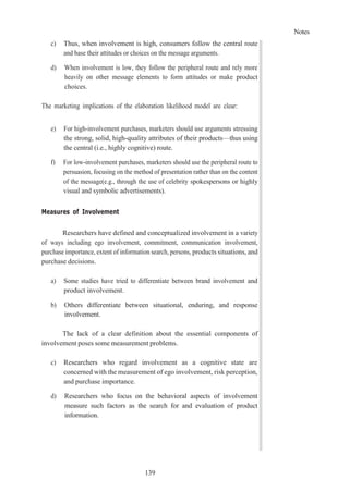 Notes
139
c) Thus, when involvement is high, consumers follow the central route
and base their attitudes or choices on the message arguments.
d) When involvement is low, they follow the peripheral route and rely more
heavily on other message elements to form attitudes or make product
choices.
The marketing implications of the elaboration likelihood model are clear:
e) For high-involvement purchases, marketers should use arguments stressing
the strong, solid, high-quality attributes of their products—thus using
the central (i.e., highly cognitive) route.
f) For low-involvement purchases, marketers should use the peripheral route to
persuasion, focusing on the method of presentation rather than on the content
of the message(e.g., through the use of celebrity spokespersons or highly
visual and symbolic advertisements).
Measures of Involvement
Researchers have defined and conceptualized involvement in a variety
of ways including ego involvement, commitment, communication involvement,
purchase importance, extent of information search, persons, products situations, and
purchase decisions.
a) Some studies have tried to differentiate between brand involvement and
product involvement.
b) Others differentiate between situational, enduring, and response
involvement.
The lack of a clear definition about the essential components of
involvement poses some measurement problems.
c) Researchers who regard involvement as a cognitive state are
concerned with the measurement of ego involvement, risk perception,
and purchase importance.
d) Researchers who focus on the behavioral aspects of involvement
measure such factors as the search for and evaluation of product
information.
 