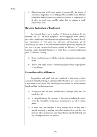 Notes
140
e) Others argue that involvement should be measured by the degree of
importance the product has to the buyer. Because of the many different
dimensions and conceptualizations of involvement, it makes sense to
develop an involvement profile, rather than to measure a single
involvement level.
Marketing Applications of Involvement
Involvement theory has a number of strategic applications for the
marketer. f) The left-brain (cognitive processing)/right-brain (passive
processing) paradigm seems to have strong implications for the content, length,
and presentation of both print and television advertisements. g) By
understanding the nature of low-involvement information processing, marketers can
take steps to increase consumer involvement with their ads. Measures of Consumer
Learning Market share and the number of brand- loyal consumers are the dual
goals of consumer learning.
a) Brand-loyal customers provide the basis for a stable and growing market
share.
b) Brands with larger market shares have proportionately larger groups
of loyal buyers.
Recognition and Recall Measures
Recognition and recall tests are conducted to determine whether
consumers remember seeing an ad, the extent to which they have read it or seen
it and can recall its content, their resulting attitudes toward the product and the
brand, and their purchase intentions.
a) Recognition tests are based on aided recall, although recall tests use
unaided recall.
b) In recognition tests, the consumer is shown an ad and asked whether
he or she remembers seeing it and can remember any of its salient
points.
c) In recall tests, the consumer is asked whether he or she has read a
specific magazine or watched a specific television show, and if so, can
recall any ads or commercials seen, the product advertised, the brand, and
any salient points about the product.
 