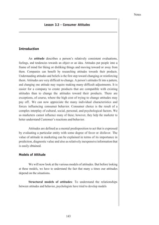 Notes
143
Lesson 3.3 - Consumer Attitudes
Introduction
An attitude describes a person’s relatively consistent evaluations,
feelings, and tendencies towards an object or an idea. Attitudes put people into a
frame of mind for liking or disliking things and moving toward or away from
them. Companies can benefit by researching attitudes towards their products.
Understanding attitudes and beliefs is the first step toward changing or reinforcing
them. Attitudes are very difficult to change. A person’s attitudes fit into a pattern,
and changing one attitude may require making many difficult adjustments. It is
easier for a company to create products that are compatible with existing
attitudes than to change the attitudes toward their products. There are
exceptions, of course, where the high cost of trying to change attitudes may
pay off.. We can now appreciate the many individual characteristics and
forces influencing consumer behavior. Consumer choice is the result of a
complex interplay of cultural, social, personal, and psychological factors. We
as marketers cannot influence many of these; however, they help the marketer to
better understand Customer’s reactions and behavior.
Attitudes are defined as a mental predisposition to act that is expressed
by evaluating a particular entity with some degree of favor or disfavor. The
value of attitude in marketing can be explained in terms of its importance in
prediction, diagnostic value and also as relatively inexpensive information that
is easily obtained.
Models of Attitude
We will now look at the various models of attitudes. But before looking
at these models, we have to understand the fact that many a times our attitudes
depend on the situations.
Structural models of attitudes: To understand the relationships
between attitudes and behavior, psychologists have tried to develop models
 