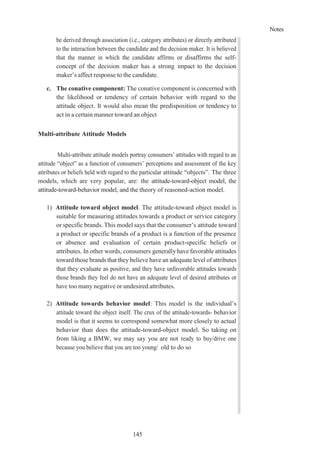 Notes
145
be derived through association (i.e., category attributes) or directly attributed
to the interaction between the candidate and the decision maker. It is believed
that the manner in which the candidate affirms or disaffirms the self-
concept of the decision maker has a strong impact to the decision
maker’s affect response to the candidate.
c. The conative component: The conative component is concerned with
the likelihood or tendency of certain behavior with regard to the
attitude object. It would also mean the predisposition or tendency to
act in a certain manner toward an object
Multi-attribute Attitude Models
Multi-attribute attitude models portray consumers’ attitudes with regard to an
attitude “object” as a function of consumers’ perceptions and assessment of the key
attributes or beliefs held with regard to the particular attitude “objects”. The three
models, which are very popular, are: the attitude-toward-object model, the
attitude-toward-behavior model, and the theory of reasoned-action model.
1) Attitude toward object model. The attitude-toward object model is
suitable for measuring attitudes towards a product or service category
or specific brands. This model says that the consumer’s attitude toward
a product or specific brands of a product is a function of the presence
or absence and evaluation of certain product-specific beliefs or
attributes. In other words, consumers generally have favorable attitudes
toward those brands that they believe have an adequate level of attributes
that they evaluate as positive, and they have unfavorable attitudes towards
those brands they feel do not have an adequate level of desired attributes or
have too many negative or undesired attributes.
2) Attitude towards behavior model: This model is the individual’s
attitude toward the object itself. The crux of the attitude-towards- behavior
model is that it seems to correspond somewhat more closely to actual
behavior than does the attitude-toward-object model. So taking on
from liking a BMW, we may say you are not ready to buy/drive one
because you believe that you are too young/ old to do so
 