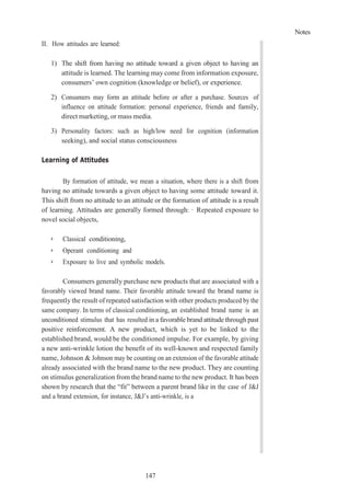 Notes
147
II. How attitudes are learned:
1) The shift from having no attitude toward a given object to having an
attitude is learned. The learning may come from information exposure,
consumers’ own cognition (knowledge or belief), or experience.
2) Consumers may form an attitude before or after a purchase. Sources of
influence on attitude formation: personal experience, friends and family,
direct marketing, or mass media.
3) Personality factors: such as high/low need for cognition (information
seeking), and social status consciousness
Learning of Attitudes
By formation of attitude, we mean a situation, where there is a shift from
having no attitude towards a given object to having some attitude toward it.
This shift from no attitude to an attitude or the formation of attitude is a result
of learning. Attitudes are generally formed through: · Repeated exposure to
novel social objects,
➢ Classical conditioning,
➢ Operant conditioning and
➢ Exposure to live and symbolic models.
Consumers generally purchase new products that are associated with a
favorably viewed brand name. Their favorable attitude toward the brand name is
frequently the result of repeated satisfaction with other products produced by the
same company. In terms of classical conditioning, an established brand name is an
unconditioned stimulus that has resulted in a favorable brand attitude through past
positive reinforcement. A new product, which is yet to be linked to the
established brand, would be the conditioned impulse. For example, by giving
a new anti-wrinkle lotion the benefit of its well-known and respected family
name, Johnson & Johnson may be counting on an extension of the favorable attitude
already associated with the brand name to the new product. They are counting
on stimulus generalization from the brand name to the new product. It has been
shown by research that the “fit” between a parent brand like in the case of J&J
and a brand extension, for instance, J&J’s anti-wrinkle, is a
 