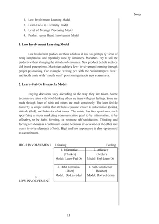 Notes
13
1. Low Involvement Learning Model
2. Learn-Feel-Do Hierarchy model
3. Level of Message Processing Model
4. Product versus Brand Involvement Model
1. Low Involvement Learning Model
Low Involvement products are those which are at low risk, perhaps by virtue of
being inexpensive, and repeatedly used by consumers. Marketers try to sell the
products without changing the attitudes of consumers. New product beliefs replace
old brand perceptions. Marketers achieve low– involvement learning through
proper positioning. For example, writing pen with the ‘uninterrupted flow’,
and tooth paste with ‘mouth wash’ positioning attracts new consumers.
2. Learn-Feel-Do Hierarchy Model
Buying decisions vary according to the way they are taken. Some
decisions are taken with lot of thinking others are taken with great feelings. Some are
made through force of habit and others are made consciously. The learn-feel-do
hierarchy is simple matrix that attributes consumer choice to information (learn),
attitude (feel), and behavior (do) issues. The matrix has four quadrants, each
specifying a major marketing communication goal to be informative, to be
effective, to be habit forming, or promote self-satisfaction. Thinking and
feeling are shown as a continuum - some decisions involve one or the other and
many involve elements of both. High and low importance is also represented
as a continuum.
HIGH INVOLVEMENT
LOW INVOLVEMENT
Thinking Feeling
1. Informative
(Thinker)
Model: Learn-Feel-Do
2. Affective
(Feeler)
Model: Feel-Learn-Do
3. Habit Formation
(Doer)
Model: Do-Learn-Feel
4. Self- Satisfaction
Reactor)
Model: Do-Feel-Learn
 