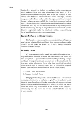 Notes
148
function of two factors: (1) the similarity between the pre-existing product categories
already associated with the parent brand and the new extension, and (2) the “fit” or
match between the images of the parent brand and the new extension. At times,
attitudes follow the purchase and consumption of a product. For example, a consumer
may purchase a brand-name product without having a prior attitude towards it,
becauseit is the onlyproduct available like the last bottle of shampoo in a hotel
store). Consumers sometimes maketrial purchases ofnewbrands from product
categories in which they have little personal involvement. If they find the purchased
brand to be satisfactory, then they are likely to develop a favorable attitude toward it.
Life is too complicated to predict what attitudes will persist and which will change
but early socialization experiences do shape attitudes.
Sources of Influence on Attitude Formation
The formation of consumer attitudes is strongly influenced by personal
experience, the influence of family and friends, direct marketing, and mass media.
Attitudes towards goods and services are primarily formed through the
consumer’s direct experience
Personality Factors
We know that the personality of each individual is different and it plays a
very crucial role in formation of attitude. Say for example, if you have a high
need for cognition, i.e., you crave for information and enjoy thinking. Then you
are likely to form a positive attitude in response to ads or direct mail that is rich
in product related information. On the other hand, your friend Ravi, who is
relatively low in need for cognition, is more likely to form positive attitudes in
response to ads that feature an attractive model or well-known celebrity.
1. Attitude Change and Persuasion
2. Strategies of Attitude Change
Bringing about a change in the consumer attitudes is a very important
strategic consideration for us marketing people. When the product or brand is
the market leader, the marketers will work at ensuring that their customers continue to
patronize their product with the existing positive attitude. Such firms also have to
ensure that their existing loyal customers do not succumb to their competitor’s
attitude change ploys. But it is the firm whose is not the brand leader, which tries
to adopt marketing
 