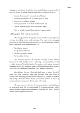 Notes
149
strategies so as to change the attitudes of the market leaders, customers and win
them over. Among the attitude change strategies that are available to them are:
1. Changing the consumer’s basic motivational function
2. Associating the product with an admired group or event
3. Resolving two conflicting attitudes
4. Altering components of the Multi-attribute model, and
5. Changing consumer beliefs about competitor’s brands.
Now let us look at each of these strategies in greater details.
1. Changing the basic motivational function
This strategy calls for changing consumer attitudes towards a product
or brand by making a new need prominent. One such method changing
motivation is called the functional approach. As per this approach, attitudes
can be classified in terms of four functions, viz:
1. The utilitarian function
2. The ego defensive function
3. The value - expressive function
4. The Knowledge function.
The utilitarian function: A consumer develops a brand attitude
because of its utility. In other words; we develop a favorable altitude towards
a product because of its utility function. So marketers try to change consumer
attitudes in favoroftheirproducts orbrandbyhighlightingits utilitarian purpose,
which they (the competitors consumers ;) may not have considered.
Ego defensive function: Most individuals want to protect their self-
image. They want re-assurance about their self-image from inner feelings or
doubts. Firms marketing personal care and cosmetics try to appeal to this need
and develop a favorable attitude change towards their products or brands by
communicating a re-assurance to the consumers self concept
The value expressive function: A. consumer develops an attitude based
on his general value, life style and outlook. If the target consumers hold a
positive attitude towards being fashionable, then they will have a positive
attitude towards high fashion clothes
 