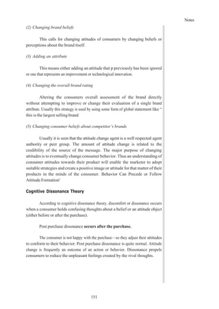 Notes
151
(2) Changing brand beliefs
This calls for changing attitudes of consumers by changing beliefs or
perceptions about the brand itself.
(3) Adding an attribute
This means either adding an attitude that p previously has been ignored
or one that represents an improvement or technological innovation.
(4) Changing the overall brand rating
Altering the consumers overall assessment of the brand directly
without attempting to improve or change their evaluation of a single brand
attribute. Usually this strategy is used by using some form of global statement like “
this is the largest selling brand
(5) Changing consumer beliefs about competitor’s brands
Usually it is seen that the attitude change agent is a well respected agent
authority or peer group. The amount of attitude change is related to the
credibility of the source of the message. The major purpose of changing
attitudes is to eventually change consumer behavior. Thus an understanding of
consumer attitudes towards their product will enable the marketer to adopt
suitable strategies and create a positive image or attitude for that matter of their
products in the minds of the consumer. Behavior Can Precede or Follow
Attitude Formation'
Cognitive Dissonance Theory
According to cognitive dissonance theory, discomfort or dissonance occurs
when a consumer holds confusing thoughts about a belief or an attitude object
(either before or after the purchase).
Post purchase dissonance occurs after the purchase.
The consumer is not happy with the purchase—so they adjust their attitudes
to conform to their behavior. Post purchase dissonance is quite normal. Attitude
change is frequently an outcome of an action or behavior. Dissonance propels
consumers to reduce the unpleasant feelings created by the rival thoughts.
 