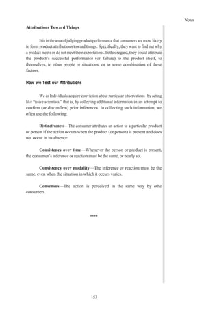 Notes
153
Attributions Toward Things
It is in the area of judging product performance that consumers are most likely
to form product attributions toward things. Specifically, they want to find out why
a product meets or do not meet their expectations. In this regard, they could attribute
the product’s successful performance (or failure) to the product itself, to
themselves, to other people or situations, or to some combination of these
factors.
How we Test our Attributions
We as Individuals acquire conviction about particular observations by acting
like “naive scientists,” that is, by collecting additional information in an attempt to
confirm (or disconfirm) prior inferences. In collecting such information, we
often use the following:
Distinctiveness—The consumer attributes an action to a particular product
or person if the action occurs when the product (or person) is present and does
not occur in its absence.
Consistency over time—Whenever the person or product is present,
the consumer’s inference or reaction must be the same, or nearly so.
Consistency over modality—The inference or reaction must be the
same, even when the situation in which it occurs varies.
Consensus—The action is perceived in the same way by othe
consumers.
****
 