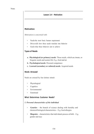 Notes
154
Lesson 3.4 - Motivation
Motivation
Motivation is concerned with:
➢ Needs-the most basic human requirement
➢ Drives-tells how these needs translate into behavior
➢ Goals-what these behavior aim to achieve
Types of Needs
a. Physiological (or primary) needs: Those needs, which are innate, or
biogenic needs and sustain life. E.g., food and air
b. Psychological needs: Personal competence
c. Learned (secondary or cultural) needs: Acquired needs
Needs Arousal
Needs are aroused by four distinct stimuli:
➢ Physiological
➢ Cognitive
➢ Environmental
➢ Emotional
What Determines Customer Needs?
1. Personal characteristics of the individual
➢ Genetics – the branch of science dealing with heredity and
chemical/biological characteristics – E.g. food allergies
➢ Biogenics – characteristics that individuals possess at birth – E.g.
gender and race
 