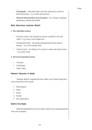 Notes
155
➢ Psychogenic – individual states and traits induced by a person’s
brain functioning – E.g. moods and emotions.
➢ Physical characteristics of environment - E.g. Climate, including
temperature, attitude and rainfall.
What Determines Customer Wants?
1. The individual context
➢ Personal worth or the financial resources available to the indi–
vidual – E.g. luxury versus budget cars
➢ Institutional context – the groups and organizations that a person
belongs – E.g. teen clothing styles
➢ Cultural context – the influence of a customer’s culture and cultural values
– E.g. ethnic foods
2. The Environmental Context
➢ Economy
➢ Technology
➢ Public Policy
Maslow’s Hierarchy of Needs
Abraham Maslow hypothesized that within every human being there
exists a hierarchy of five needs:
1. Physiological
2. Safety
3. Social
4. Esteem
5. Self actualization
Sheth’s Five Needs
Sheth had identified five levels of needs, which we are mentioning below,
with some examples:
 