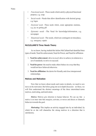 Notes
156
➢ Functional needs –Those needs which satisfy a physical/functional
purpose, e.g. soap
➢ Social needs –Needs that allow identification with desired group,
e.g. logos
➢ Emotional needs –Those needs which, create appropriate emotions,
e.g. joy on getting gift
➢ Epistemic needs –The Need for knowledge/information, e.g.
newspaper
➢ Situational needs –The needs, which are contingent on time/place,
e.g. emergency repairs
McCLELLAND’S Three Needs Theory
As we know, having studied this before McClelland had identified three
types of needs: Need for achievement, Need for Power, and Need for affiliation
1. Need for achievement: drive to excel: drive to achieve in relation to a
set of standards; to strive to succeed.
2. Need for power: the need to make others behave in a way that they
would not have behaved otherwise.
3. Need for affiliation: the desire for friendly and close interpersonal
relationships.
Motives and Motivation
Now that we know about needs and wants in details, we need to now
move on the motivation. But before going into an in-depth discussion on these, we
will first understand the distinct meanings of the three interrelated terms
motives, motivating, and motivation.
Motives: Motives give direction to human behavior. We can say that a
motive is an inner state that energizes, activates, or moves and directs or channels
behavior towards the goal.
Motivating: This implies an activity engaged into by an individual, by
which he or she will channelise the strong motives in a direction that is
satisfactory.
 