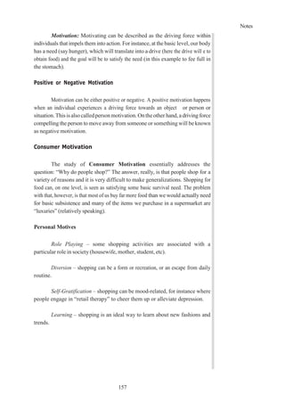 Notes
157
Motivation: Motivating can be described as the driving force within
individuals that impels them into action. For instance, at the basic level, our body
has a need (say hunger), which will translate into a drive (here the drive will e to
obtain food) and the goal will be to satisfy the need (in this example to fee full in
the stomach).
Positive or Negative Motivation
Motivation can be either positive or negative. A positive motivation happens
when an individual experiences a driving force towards an object or person or
situation.Thisisalso calledpersonmotivation.Ontheother hand, adriving force
compelling the person to move away from someone or something will be known
as negative motivation.
Consumer Motivation
The study of Consumer Motivation essentially addresses the
question: “Why do people shop?” The answer, really, is that people shop for a
variety of reasons and it is very difficult to make generalizations. Shopping for
food can, on one level, is seen as satisfying some basic survival need. The problem
with that, however, is that most of us buy far more food than we would actually need
for basic subsistence and many of the items we purchase in a supermarket are
“luxuries” (relatively speaking).
Personal Motives
Role Playing – some shopping activities are associated with a
particular role in society (housewife, mother, student, etc).
Diversion – shopping can be a form or recreation, or an escape from daily
routine.
Self-Gratification – shopping can be mood-related, for instance where
people engage in “retail therapy” to cheer them up or alleviate depression.
Learning – shopping is an ideal way to learn about new fashions and
trends.
 
