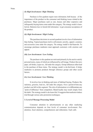 Notes
14
(I) High Involvement / High Thinking
Purchases in first quadrant require more information, both because of the
importance of the product to the consumer and thinking issues related to the
purchases. Major purchases such as cars, houses and other expensive and
infrequently buying items come under this category. The strategy model is learn-
feel-do. Marketers have to furnish full information to get consumer acceptance of
the product.
(ii) High Involvement / High Feeling
The purchase decisions in second quadrant involve less of information
than feeling. Typical purchases tied to self-esteem- jewelry, apparel, cosmetics
and accessories come under this category. The strategy model is feel-learn-do. To
encourage purchases marketers must approach customers with emotion and
appeal.
(iii) Low Involvement / Low Feeling
The purchases in this quadrant are motivated primarily by the need to satisfy
personal tastes, many of which are influenced by self-image. Products like news
paper, soft drinks, Liquor etc., fall under this category. Group influences often lead
to the purchase of these items. The strategy model is do-feel-learn. It helps
marketers to promote products through reference groups and other social
factors.
(iv) Low Involvement / Low Thinking
It involves less in thinking and more of habitual buying. Products like
stationery, groceries, food etc., fall under this category. Over a period of time any
product can fall in this segment. The role of information is to differentiate any
‘point of difference’ from competitors. Brand loyalty may result simply from
the habit. The strategy model is do-learn-feel. It suggests thatmarketers induce
trial through various sales promotion techniques.
3. Level of Message Processing Model
Consumer attention to advertisements or any other marketing
communication depends on four levels of consumer involvement: Pre-
attention, focal attention, comprehension and elaboration. Each calls
 