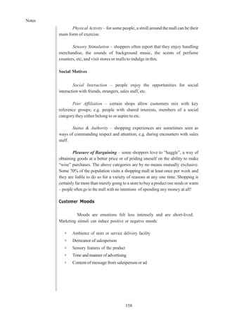 Notes
158
Physical Activity – for some people, a stroll around the mall can be their
main form of exercise.
Sensory Stimulation – shoppers often report that they enjoy handling
merchandise, the sounds of background music, the scents of perfume
counters, etc, and visit stores or malls to indulge in this.
Social Motives
Social Interaction – people enjoy the opportunities for social
interaction with friends, strangers, sales staff, etc.
Peer Affiliation – certain shops allow customers mix with key
reference groups; e.g. people with shared interests, members of a social
category they either belong to or aspire to etc.
Status & Authority – shopping experiences are sometimes seen as
ways of commanding respect and attention; e.g. during encounters with sales
staff.
Pleasure of Bargaining – some shoppers love to “haggle”, a way of
obtaining goods at a better price or of priding oneself on the ability to make
“wise” purchases. The above categories are by no means mutually exclusive.
Some 70% of the population visits a shopping mall at least once per week and
they are liable to do so for a variety of reasons at any one time. Shopping is
certainly far more than merely going to a store to buy a product one needs or wants
– people often go to the mall with no intentions of spending any money at all!
Customer Moods
Moods are emotions felt less intensely and are short-lived.
Marketing stimuli can induce positive or negative moods:
➢ Ambience of store or service delivery facility
➢ Demeanor of salesperson
➢ Sensory features of the product
➢ Tone and manner of advertising
➢ Content of message from salesperson or ad
 