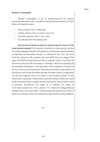 Notes
159
Hedonic Consumption
Hedonic consumption is use of products/services for intrinsic
enjoyment rather than to solve a problem in the physical environment. It creates
pleasure through the senses:
➢ Sensory pleasure from a bubble bath
➢ Aesthetic pleasure from an original work of art
➢ Emotional experience from a scary movie
➢ Fun and enjoyment from playing sport.
How involved with the product are most prospective buyers in the
target market segment? Involvement is used here in a more precise waythan
in everydaylanguage and refers to the degree to which people regardtheproduct
as important and personally relevant. As indicated in the class, the more
involved a person is with a product, the more likely they are to engage all the
stages of the PDP and expend time and effort on making a choice. Conversely the
less involved they are, the more likely it is that they will do less searching and
less evaluationofalternatives. The implications of this are significant. If people will
do only a small amount of searching for information you will have an advantage if you
provide them with relevant information and make it available to them in an appropriate
way and your competitors do not. For instance, it may be highly beneficial to offer
inducements to salespeople in retail outlets to provide information about your brand
if that information alone is largely all that is going to be used to decide which
to purchase. Alternatively one might try to influence the degree of
involvement people have with a product. For instance the linkage between
toothpaste and “cavity prevention” created through advertising and the advice of
dentists is an attempt to increase the importance people attach to using toothpaste.
****
 