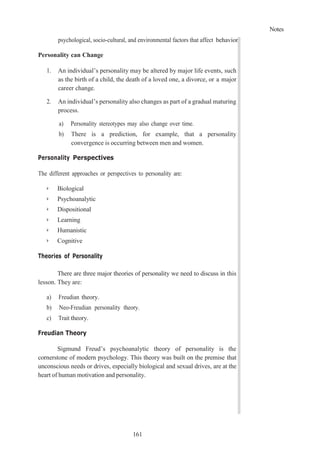 Notes
161
psychological, socio-cultural, and environmental factors that affect behavior.
Personality can Change
1. An individual’s personality may be altered by major life events, such
as the birth of a child, the death of a loved one, a divorce, or a major
career change.
2. An individual’s personality also changes as part of a gradual maturing
process.
a) Personality stereotypes may also change over time.
b) There is a prediction, for example, that a personality
convergence is occurring between men and women.
Personality Perspectives
The different approaches or perspectives to personality are:
➢ Biological
➢ Psychoanalytic
➢ Dispositional
➢ Learning
➢ Humanistic
➢ Cognitive
Theories of Personality
There are three major theories of personality we need to discuss in this
lesson. They are:
a) Freudian theory.
b) Neo-Freudian personality theory.
c) Trait theory.
Freudian Theory
Sigmund Freud’s psychoanalytic theory of personality is the
cornerstone of modern psychology. This theory was built on the premise that
unconscious needs or drives, especially biological and sexual drives, are at the
heart of human motivation and personality.
 
