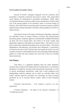 Notes
163
Neo-Freudian Personality Theory
Several of Freud’s colleagues disagreed with his contention that
personality is primarily instinctual and sexual in nature. They argued that
social relations are fundamental to personality development. Alfred Adler
viewed human beings as seeking to attain various rational goals, which he called
style of life, placing emphasis on the individual’s efforts to overcome feelings of
inferiority. Harry Stack Sullivan stressed that people continuously attempt to establish
significant and rewarding relationships with others, placing emphasis on efforts to
reduce tensions.
Karen Horney focused on the impact of child-parent relationships, especially
the individual’s desire to conquer feelings of anxiety. She proposed three
personality groups: compliant, aggressive, and detached. Compliant individuals
are those who move toward others—they desire to be loved, wanted, and
appreciated. Aggressive individuals move against others—they desire to excel
and win admiration. Detached individuals move away from others—they desire
independence, self-sufficiency, and freedom from obligations. A personality
test based on the above (the CAD) has been developed and tested. It reveals
a number of tentative relationships between scores andproduct and brand usage
patterns. It is likely that many marketers have used some of these neo- Freudian
theories intuitively.
Trait Theory
Trait theory is a significant departure from the earlier qualitative
measures that are typical of Freudian and neo-Freudian theory. It is primarily
quantitative or empirical, focusing on the measurement of personality in terms
of specific psychological characteristics called traits. A trait is defined as any
distinguishing, relatively enduring way in which one individual differs from
another. Selected single-trait personality tests increasingly are being developed
specifically for use in consumer behavior studies. Types of traits measured
include:
Consumer innovativeness — how receptive a person is to new
experiences.
Consumer materialism — the degree of the consumer’s attachment to
“worldly possessions.”
 