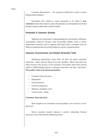 Notes
164
Consumer ethnocentrism — the consumer’s likelihood to accept or reject
foreign-made products.
Researchers have learned to expect personality to be linked to how
consumers make their choices, and to the purchase or consumption of a broad
product category rather than a specific brand.
Personality & Consumer Diversity
Marketers are interested in understanding how personality influences
consumption behavior because such knowledge enables them to better
understand consumers and to segment and target those consumers who are
likely to respond positively to their product or service communications.
Consumer Innovativeness and Related Personality Traits
Marketing practitioners must learn all they can about consumer
innovators—those who are likely to try new products. Those innovators are
often crucial to the success of new products. Personality traits have proved
useful in differentiating between consumer innovators and non- innovators.
Personality traits to be discussed include:
➢ Consumer innovativeness.
➢ Dogmatism.
➢ Social character.
➢ Need for uniqueness.
➢ Optimum stimulation level.
➢ Variety-novelty seeking.
Consumer Innovativeness
How receptive are consumers to new products, new services, or new
practices?
Recent consumer research indicates a positive relationship between
innovative use of the Internet and buying online.
 