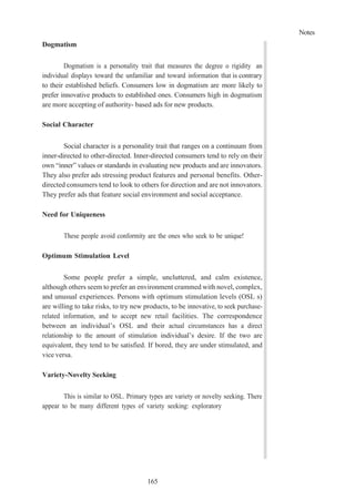 Notes
165
Dogmatism
Dogmatism is a personality trait that measures the degree o rigidity an
individual displays toward the unfamiliar and toward information that is contrary
to their established beliefs. Consumers low in dogmatism are more likely to
prefer innovative products to established ones. Consumers high in dogmatism
are more accepting of authority- based ads for new products.
Social Character
Social character is a personality trait that ranges on a continuum from
inner-directed to other-directed. Inner-directed consumers tend to rely on their
own “inner” values or standards in evaluating new products and are innovators.
They also prefer ads stressing product features and personal benefits. Other-
directed consumers tend to look to others for direction and are not innovators.
They prefer ads that feature social environment and social acceptance.
Need for Uniqueness
These people avoid conformity are the ones who seek to be unique!
Optimum Stimulation Level
Some people prefer a simple, uncluttered, and calm existence,
although others seem to prefer an environment crammed with novel, complex,
and unusual experiences. Persons with optimum stimulation levels (OSL s)
are willing to take risks, to try new products, to be innovative, to seek purchase-
related information, and to accept new retail facilities. The correspondence
between an individual’s OSL and their actual circumstances has a direct
relationship to the amount of stimulation individual’s desire. If the two are
equivalent, they tend to be satisfied. If bored, they are under stimulated, and
vice versa.
Variety-Novelty Seeking
This is similar to OSL. Primary types are variety or novelty seeking. There
appear to be many different types of variety seeking: exploratory
 
