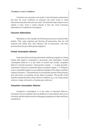 Notes
167
Visualizers versus Verbalizers
Visualizers are consumers who prefer visual information and products
that stress the visual. Verbalizers are consumers who prefer written or verbal
information and products that stress the verbal. This distinction helps marketers know
whether to stress visual or written elements in their ads. From Consumer
Materialism to Compulsive Consumption
Consumer Materialism
Materialism is a trait of people who feel their possessions are essential totheir
identity. They value acquiring and showing off possessions, they are self
centered and selfish, they seek lifestyles full of possessions, and their
possessions do not give them greater happiness.
Fixated Consumption Behavior
Somewhere between being materialistic and being compulsive is being
fixated with regard to consuming or possessing. Like materialism, fixated
consumption behavior is in the realm of normal and socially acceptable
behavior. Fixated consumers’ characteristics include – 1. A deep (possibly:
“passionate”) interest in a particular object or product category. 2. A willingness
to go to considerable lengths to secure additional examples of the object or product
categoryofinterest. 3. The dedication ofaconsiderable amount ofdiscretionary
time and money to searching out the object or product. This profile of the
fixated consumer describes many collectors or hobbyists (e.g., coin, stamp, antique
collectors, vintage wristwatch, or fountain pen collectors).
Compulsive Consumption Behavior
Compulsive consumption is in the realm of abnormal behavior.
Consumers who are compulsive have an addiction; in some respects, they are out
of control, and their actions mayhave damaging consequences to them and those
around them.
 