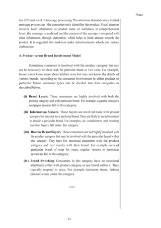Notes
15
for different level of message processing. Pre-attention demands only limited
message processing - the consumer only identifies the product. Focal attention
involves basic information as product name or usefulness. In comprehension
level, the message is analyzed and the content of the message is integrated with
other information, through elaboration, which helps to build attitude towards the
product. It is suggested that marketers make advertisements which can induce
elaboration.
4. Product versus Brand Involvement Model
Sometimes consumer is involved with the product category but may
not be necessarily involved with the particular brand or vice versa. For example,
house wives know more about kitchen ware but may not know the details of
various brands. According to the consumer involvement in either product or
particular brand, consumer types can be divided into four categories as
described below.
(i) Brand Loyals: These consumers are highly involved with both the
product category and with particular brand. For example, cigarette smokers
and paper readers fall in this category.
(ii) Information Seekers: These buyers are involved more with product
category but may not have preferred brand. They are likely to see information
to decide a particular brand. For examples, air- conditioners and washing
machine buyers fall under this category.
(iii) Routine Brand Buyers: These consumers are not highly involved with
the product category but may be involved with the particular brand within
that category. They have low emotional attachment with the product
category and tied mainly with their brand. For example users of
particular brand of soap for years, regular visitors to particular
restaurant fall in this category.
(iv) Brand Switching: Consumers in this category have no emotional
attachment either with product category or any brand within it. They
typically respond to price. For example stationery items, fashion
products come under this category.
****
 