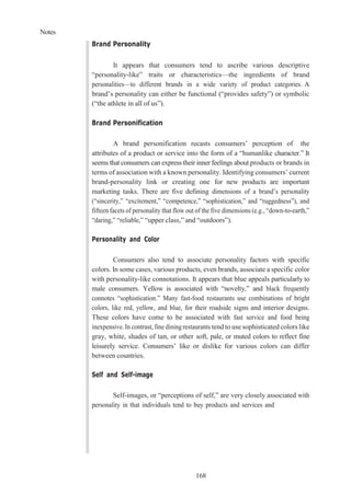 Notes
168
Brand Personality
It appears that consumers tend to ascribe various descriptive
“personality-like” traits or characteristics—the ingredients of brand
personalities—to different brands in a wide variety of product categories. A
brand’s personality can either be functional (“provides safety”) or symbolic
(“the athlete in all of us”).
Brand Personification
A brand personification recasts consumers’ perception of the
attributes of a product or service into the form of a “humanlike character.” It
seems that consumers can express their inner feelings about products or brands in
terms of association with a known personality. Identifying consumers’ current
brand-personality link or creating one for new products are important
marketing tasks. There are five defining dimensions of a brand’s personality
(“sincerity,” “excitement,” “competence,” “sophistication,” and “ruggedness”), and
fifteen facets of personality that flow out of the five dimensions (e.g., “down-to-earth,”
“daring,” “reliable,” “upper class,” and “outdoors”).
Personality and Color
Consumers also tend to associate personality factors with specific
colors. In some cases, various products, even brands, associate a specific color
with personality-like connotations. It appears that blue appeals particularly to
male consumers. Yellow is associated with “novelty,” and black frequently
connotes “sophistication.” Many fast-food restaurants use combinations of bright
colors, like red, yellow, and blue, for their roadside signs and interior designs.
These colors have come to be associated with fast service and food being
inexpensive. In contrast, fine dining restaurants tend to use sophisticated colors like
gray, white, shades of tan, or other soft, pale, or muted colors to reflect fine
leisurely service. Consumers’ like or dislike for various colors can differ
between countries.
Self and Self-image
Self-images, or “perceptions of self,” are very closely associated with
personality in that individuals tend to buy products and services and
 