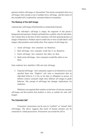 Notes
169
patronize retailers with images or “personalities” that closely correspond to their own
self-images. Such concepts as one or multiple selves, self-image, and the notion of
the extended self is explored by consumer behavior researchers.
The Makeup of the Self-Image
A person has a self-image of him/herself as a certain kind of person.
The individual’s self-image is unique, the outgrowth of that person’s
background and experience. Products and brands have symbolic value for individuals,
who evaluate them on the basis of their consistency with their personal pictures or
images of themselves. Products seem to match one or more of individual’s self
images; other products seem totally alien. Four aspects of self-image are:
1. Actual self-image—how consumers see themselves.
2. Ideal self-image—how consumers would like to see themselves.
3. Social self-image—how consumers feel others see them.
4. Ideal social self-image—how consumers would like others to see
them.
Some marketers have identified a fifth and sixth self-image.
5. Expected self-image—how consumers expect to see themselves at some
specified future time. “Ought-to” self—traits or characteristics that an
individual believes it is his or her duty or obligation to possess. In
different contexts consumers might select different self images to guide
behavior. The concept of self-image has strategic implications for
marketers.
Marketers can segment their markets on the basis of relevant consumer
self-images and then position their products or stores as symbols for such self-
images.
The Extended Self
Consumers’ possessions can be seen to “confirm” or “extend” their
self-images. The above suggests that much of human emotion can be
connected to valued possessions. Possessions can extend the self in
 