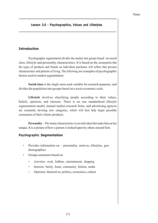Notes
171
Lesson 3.6 - Psychographics, Values and Lifestyles
Introduction
Psychographic segmentation divides the market into groups based on social
class, lifestyle and personality characteristics. It is based on the assumption that
the types of products and brands an individual purchases will reflect that persons
characteristics and patterns of living. The following are examples of psychographic
factors used in market segmentation:
Social class is the single most used variable for research purposes, and
divides the population into groups based on a socio-economic scale.
Lifestyle involves classifying people according to their values,
beliefs, opinions, and interests. There is no one standardized lifestyle
segmentation model, instead market research firms, and advertising agencies
are constantly devising new categories, which will best help target possible
consumers of their clients products.
Personality – The innate characteristics in an individual that make him or her
unique. It is a picture of how a person is looked upon by others around him.
Psychographic Segmentation
➢ Provides information on – personality, motives, lifestyles, geo-
demographics
➢ Groups consumers based on
➢ Activities: work, hobbies, entertainment, shopping
➢ Interests: family, home, community, fashion, media
➢ Opinions: themselves, politics, economics, culture
 