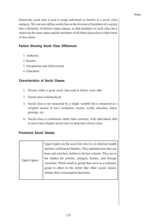 Notes
173
framework, social class is used to assign individuals or families to a social- class
category. We can now define social class as the division of members of a society
into a hierarchy of distinct status classes, so that members of each class have
relativelythe same status and the members of all other classes have either more
or less status.
Factors Showing Social Class Differences
1. Authority
2. Income
3. Occupations and Achievement
4. Education
Characteristics of Social Classes
1. Persons within a given social class tend to behave more alike
2. Social class is hierarchical
3. Social class is not measured by a single variable but is measured as a
weighted unction of one’s occupation, income, wealth, education, status,
prestige, etc.
4. Social class is continuous rather than concrete, with individuals able
to move into a higher social class or drop into a lower class.
Prominent Social Classes
Upper-Uppers
Upper-Uppers are the social elite who live on inherited wealth
and have well known families. Theymaintain more than one
home and send their children to the best schools. They are in
the market for jewelry, antiques, homes, and foreign
vacations. While small as group they serve as a reference
group to others to the extent that other social classes
imitate their consumption decisions.
 