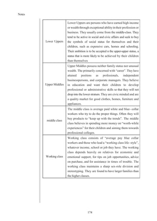 Notes
174
Lower Uppers
Lower Uppers are persons who have earned high income
or wealth through exceptional abilityin their profession or
business. They usually come from the middle-class. They
tend to be active in social and civic affairs and seek to buy
the symbols of social status for themselves and their
children, such as expensive cars, homes and schooling.
Their ambition is to be accepted n the upper-upper status, a
status that is more likely to be achieved by their children
than themselves
Upper Middles
Upper Middles possess neither family status nor unusual
wealth. The primarily concerned with “career”. They have
attained positions as professionals, independent
businesspersons, and corporate managers. They believe
in education and want their children to develop
professional or administrative skills so that they will not
drop into the lower stratum. They are civic minded and are
a quality market for good clothes, homes, furniture and
appliances.
middle class
The middle class is average paid white and blue- collar
workers who try to do the proper things. Often they will
buy products to “keep up with the trends”. The middle
class believes in spending more money on “worth-while
experiences” for their children and aiming them towards
professional colleges.
Working class
Working class consists of “average pay blue collar
workers and those who lead a “working class life- style”,
whatever income, school or job they have. The working
class depends heavily on relatives for economic and
emotional support, for tips on job opportunities, advice
on purchase, and for assistance in times of trouble. The
working class maintains a sharp sex-role division and
stereotyping. They are found to have larger families than
the higher classes.
 