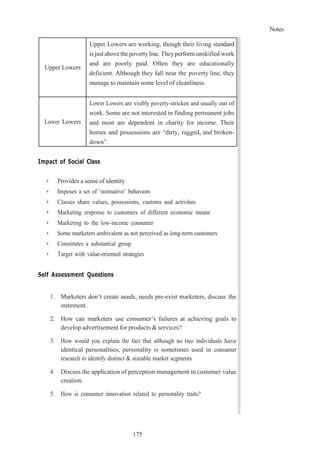 Notes
175
Upper Lowers
Upper Lowers are working, though their living standard
isjust abovethepovertyline. Theyperform unskilled work
and are poorly paid. Often they are educationally
deficient. Although they fall near the poverty line, they
manage to maintain some level of cleanliness.
Lower Lowers
Lower Lowers are visibly poverty-stricken and usually out of
work. Some are not interested in finding permanent jobs
and most are dependent in charity for income. Their
homes and possessions are “dirty, ragged, and broken-
down”.
Impact of Social Class
➢ Provides a sense of identity
➢ Imposes a set of ‘normative’ behaviors
➢ Classes share values, possessions, customs and activities
➢ Marketing response to customers of different economic means
➢ Marketing to the low-income consumer
➢ Some marketers ambivalent as not perceived as long-term customers
➢ Constitutes a substantial group
➢ Target with value-oriented strategies
Self Assessment Questions
1. Marketers don’t create needs, needs pre-exist marketers, discuss the
statement.
2. How can marketers use consumer’s failures at achieving goals to
develop advertisement for products & services?
3. How would you explain the fact that although no two individuals have
identical personalities, personality is sometimes used in consumer
research to identify distinct & sizeable market segments
4. Discuss the application of perception management in customer value
creation.
5. How is consumer innovation related to personality traits?
 