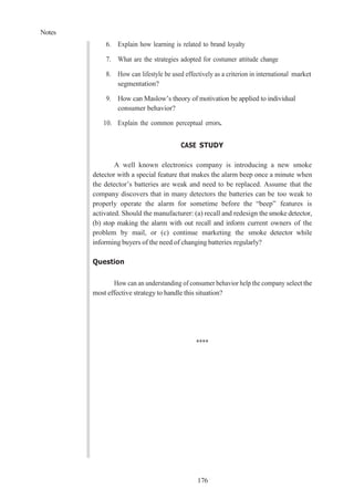 Notes
176
6. Explain how learning is related to brand loyalty
7. What are the strategies adopted for costumer attitude change
8. How can lifestyle be used effectively as a criterion in international market
segmentation?
9. How can Maslow’s theory of motivation be applied to individual
consumer behavior?
10. Explain the common perceptual errors.
CASE STUDY
A well known electronics company is introducing a new smoke
detector with a special feature that makes the alarm beep once a minute when
the detector’s batteries are weak and need to be replaced. Assume that the
company discovers that in many detectors the batteries can be too weak to
properly operate the alarm for sometime before the “beep” features is
activated. Should the manufacturer: (a) recall and redesign the smoke detector,
(b) stop making the alarm with out recall and inform current owners of the
problem by mail, or (c) continue marketing the smoke detector while
informing buyers of the need of changing batteries regularly?
Question
How can an understanding of consumer behavior help the company select the
most effective strategy to handle this situation?
****
 